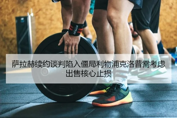 萨拉赫续约谈判陷入僵局利物浦克洛普需考虑出售核心止损